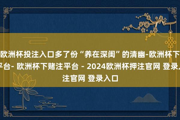 欧洲杯投注入口多了份“养在深闺”的清幽-欧洲杯下单平台- 欧洲杯下赌注平台 - 2024欧洲杯押注官网 登录入口