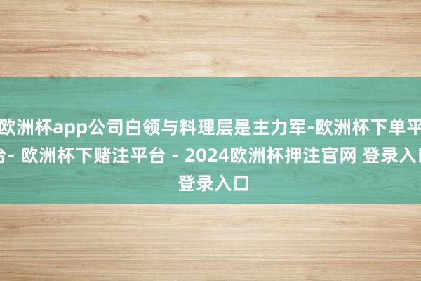 欧洲杯app公司白领与料理层是主力军-欧洲杯下单平台- 欧洲杯下赌注平台 - 2024欧洲杯押注官网 登录入口