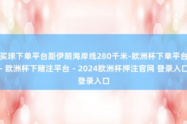 买球下单平台距伊朗海岸线280千米-欧洲杯下单平台- 欧洲杯下赌注平台 - 2024欧洲杯押注官网 登录入口