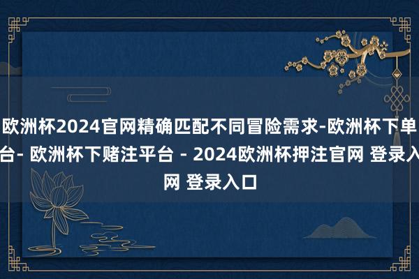 欧洲杯2024官网精确匹配不同冒险需求-欧洲杯下单平台- 欧洲杯下赌注平台 - 2024欧洲杯押注官网 登录入口