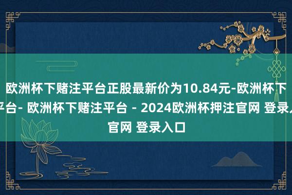 欧洲杯下赌注平台正股最新价为10.84元-欧洲杯下单平台- 欧洲杯下赌注平台 - 2024欧洲杯押注官网 登录入口