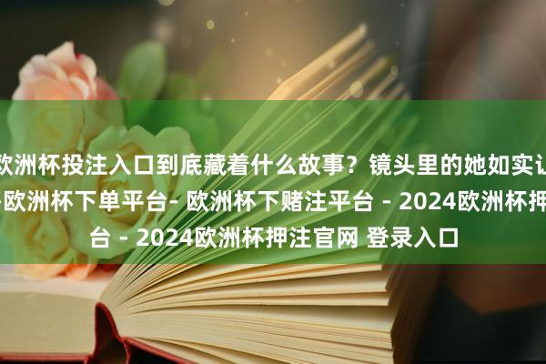 欧洲杯投注入口到底藏着什么故事？镜头里的她如实让东谈主目下一亮-欧洲杯下单平台- 欧洲杯下赌注平台 - 2024欧洲杯押注官网 登录入口