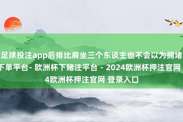 足球投注app后排比肩坐三个东谈主也不会以为拥堵-欧洲杯下单平台- 欧洲杯下赌注平台 - 2024欧洲杯押注官网 登录入口