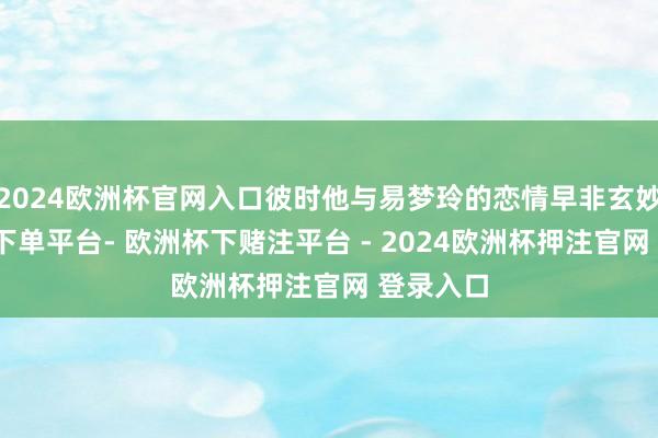 2024欧洲杯官网入口彼时他与易梦玲的恋情早非玄妙-欧洲杯下单平台- 欧洲杯下赌注平台 - 2024欧洲杯押注官网 登录入口