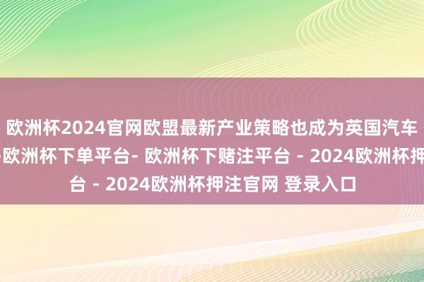 欧洲杯2024官网欧盟最新产业策略也成为英国汽车行业温雅的焦点-欧洲杯下单平台- 欧洲杯下赌注平台 - 2024欧洲杯押注官网 登录入口