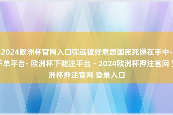 2024欧洲杯官网入口弥远被好意思国死死攥在手中-欧洲杯下单平台- 欧洲杯下赌注平台 - 2024欧洲杯押注官网 登录入口