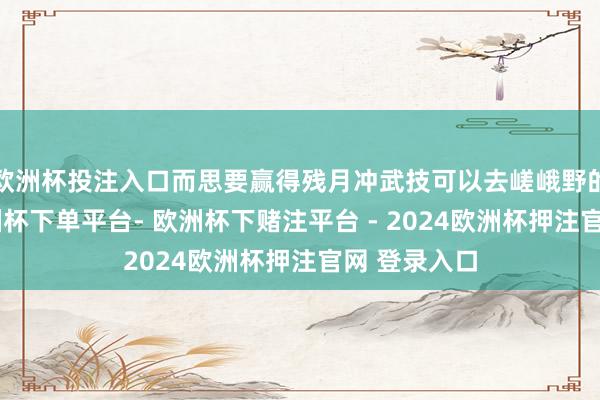 欧洲杯投注入口而思要赢得残月冲武技可以去嵯峨野的桥那处-欧洲杯下单平台- 欧洲杯下赌注平台 - 2024欧洲杯押注官网 登录入口