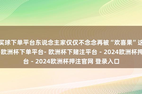 买球下单平台东说念主家仅仅不念念再被“欢喜果”这个标签给框死了-欧洲杯下单平台- 欧洲杯下赌注平台 - 2024欧洲杯押注官网 登录入口