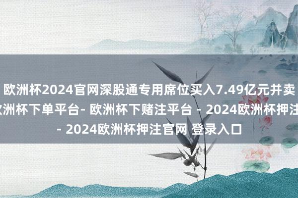 欧洲杯2024官网深股通专用席位买入7.49亿元并卖出6.70亿元-欧洲杯下单平台- 欧洲杯下赌注平台 - 2024欧洲杯押注官网 登录入口