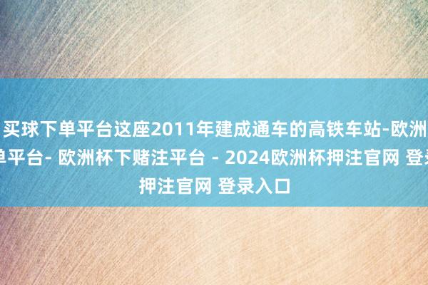 买球下单平台这座2011年建成通车的高铁车站-欧洲杯下单平台- 欧洲杯下赌注平台 - 2024欧洲杯押注官网 登录入口