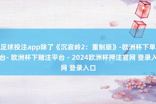 足球投注app除了《沉寂岭2:重制版》-欧洲杯下单平台- 欧洲杯下赌注平台 - 2024欧洲杯押注官网 登录入口