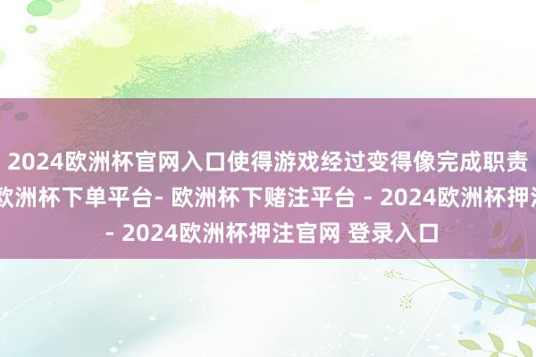 2024欧洲杯官网入口使得游戏经过变得像完成职责不异充满压力-欧洲杯下单平台- 欧洲杯下赌注平台 - 2024欧洲杯押注官网 登录入口