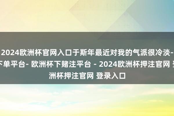 2024欧洲杯官网入口于斯年最近对我的气派很冷淡-欧洲杯下单平台- 欧洲杯下赌注平台 - 2024欧洲杯押注官网 登录入口