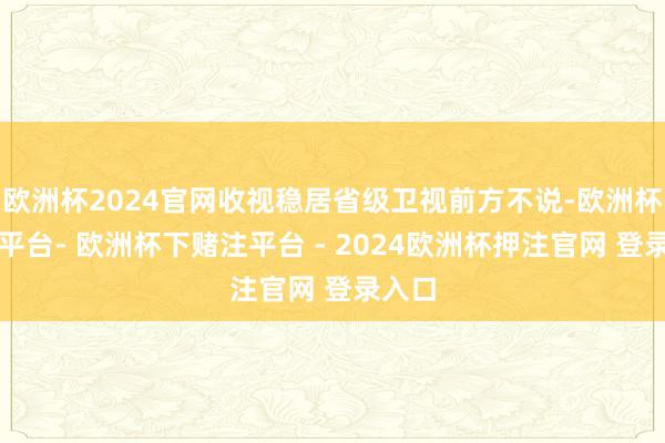 欧洲杯2024官网收视稳居省级卫视前方不说-欧洲杯下单平台- 欧洲杯下赌注平台 - 2024欧洲杯押注官网 登录入口