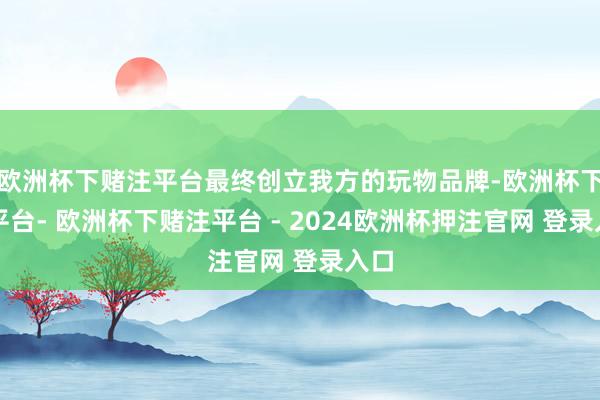 欧洲杯下赌注平台最终创立我方的玩物品牌-欧洲杯下单平台- 欧洲杯下赌注平台 - 2024欧洲杯押注官网 登录入口