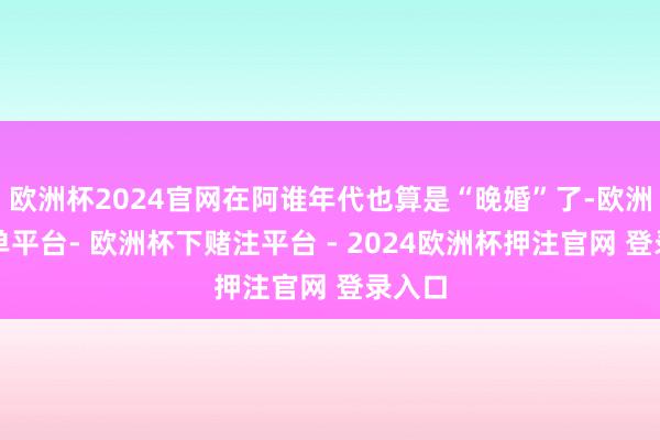 欧洲杯2024官网在阿谁年代也算是“晚婚”了-欧洲杯下单平台- 欧洲杯下赌注平台 - 2024欧洲杯押注官网 登录入口