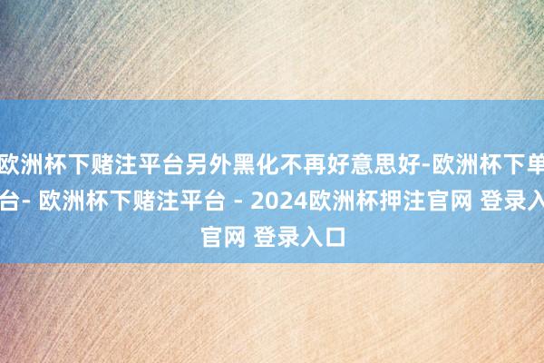 欧洲杯下赌注平台另外黑化不再好意思好-欧洲杯下单平台- 欧洲杯下赌注平台 - 2024欧洲杯押注官网 登录入口