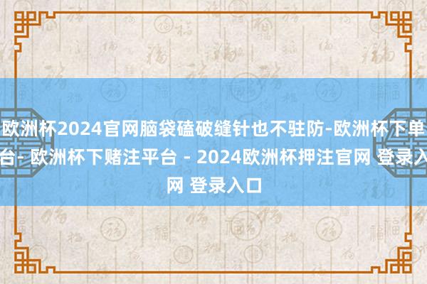 欧洲杯2024官网脑袋磕破缝针也不驻防-欧洲杯下单平台- 欧洲杯下赌注平台 - 2024欧洲杯押注官网 登录入口