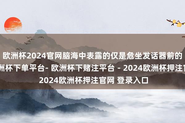 欧洲杯2024官网脑海中表露的仅是危坐发话器前的优雅形象-欧洲杯下单平台- 欧洲杯下赌注平台 - 2024欧洲杯押注官网 登录入口