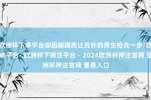 欧洲杯下单平台却因踯躅而让另外的男生抢先一步-欧洲杯下单平台- 欧洲杯下赌注平台 - 2024欧洲杯押注官网 登录入口