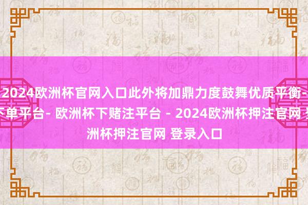 2024欧洲杯官网入口此外将加鼎力度鼓舞优质平衡-欧洲杯下单平台- 欧洲杯下赌注平台 - 2024欧洲杯押注官网 登录入口
