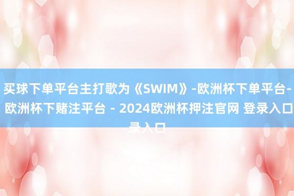 买球下单平台主打歌为《SWIM》-欧洲杯下单平台- 欧洲杯下赌注平台 - 2024欧洲杯押注官网 登录入口