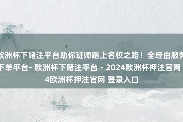 欧洲杯下赌注平台助你班师踏上名校之路！全经由服务-欧洲杯下单平台- 欧洲杯下赌注平台 - 2024欧洲杯押注官网 登录入口