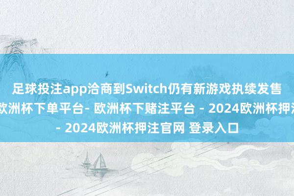 足球投注app洽商到Switch仍有新游戏执续发售且人命力轻浮-欧洲杯下单平台- 欧洲杯下赌注平台 - 2024欧洲杯押注官网 登录入口