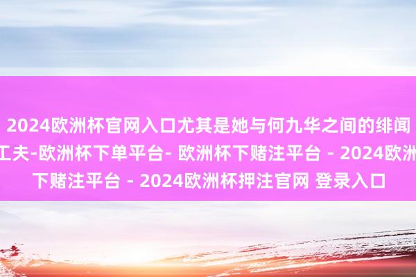 2024欧洲杯官网入口尤其是她与何九华之间的绯闻还是捏续了快要三年工夫-欧洲杯下单平台- 欧洲杯下赌注平台 - 2024欧洲杯押注官网 登录入口