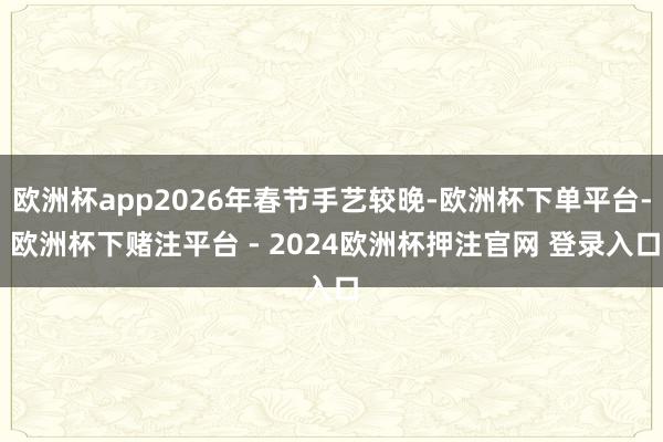 欧洲杯app2026年春节手艺较晚-欧洲杯下单平台- 欧洲杯下赌注平台 - 2024欧洲杯押注官网 登录入口