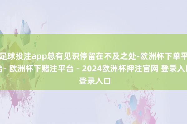 足球投注app总有见识停留在不及之处-欧洲杯下单平台- 欧洲杯下赌注平台 - 2024欧洲杯押注官网 登录入口