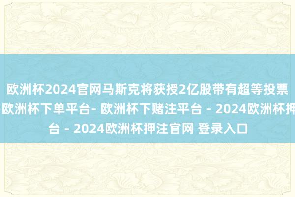 欧洲杯2024官网马斯克将获授2亿股带有超等投票权的畛域性股票-欧洲杯下单平台- 欧洲杯下赌注平台 - 2024欧洲杯押注官网 登录入口