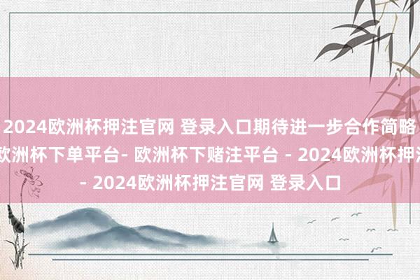 2024欧洲杯押注官网 登录入口期待进一步合作简略带来更多后果-欧洲杯下单平台- 欧洲杯下赌注平台 - 2024欧洲杯押注官网 登录入口