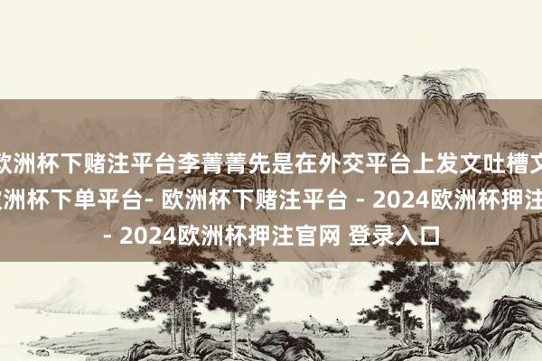 欧洲杯下赌注平台李菁菁先是在外交平台上发文吐槽文娱圈太履行-欧洲杯下单平台- 欧洲杯下赌注平台 - 2024欧洲杯押注官网 登录入口