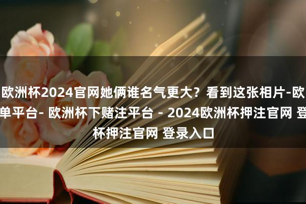 欧洲杯2024官网她俩谁名气更大？看到这张相片-欧洲杯下单平台- 欧洲杯下赌注平台 - 2024欧洲杯押注官网 登录入口