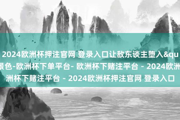 2024欧洲杯押注官网 登录入口让敌东谈主堕入"盲人聋子"景色-欧洲杯下单平台- 欧洲杯下赌注平台 - 2024欧洲杯押注官网 登录入口