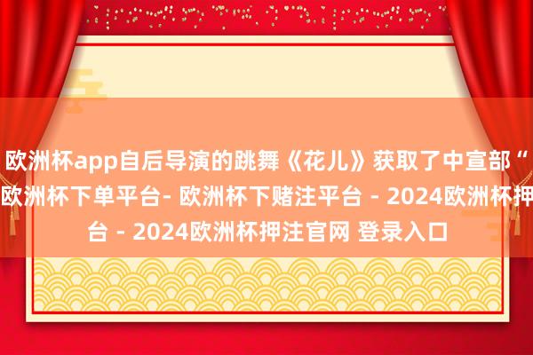 欧洲杯app自后导演的跳舞《花儿》获取了中宣部“五个一工程”奖-欧洲杯下单平台- 欧洲杯下赌注平台 - 2024欧洲杯押注官网 登录入口