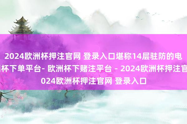 2024欧洲杯押注官网 登录入口堪称14层驻防的电板巨头-欧洲杯下单平台- 欧洲杯下赌注平台 - 2024欧洲杯押注官网 登录入口