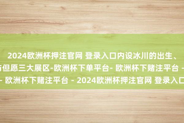 2024欧洲杯押注官网 登录入口内设冰川的出生、探险冰川、冰川危急与但愿三大展区-欧洲杯下单平台- 欧洲杯下赌注平台 - 2024欧洲杯押注官网 登录入口