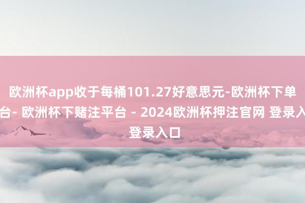 欧洲杯app收于每桶101.27好意思元-欧洲杯下单平台- 欧洲杯下赌注平台 - 2024欧洲杯押注官网 登录入口
