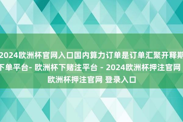 2024欧洲杯官网入口国内算力订单是订单汇聚开释期-欧洲杯下单平台- 欧洲杯下赌注平台 - 2024欧洲杯押注官网 登录入口