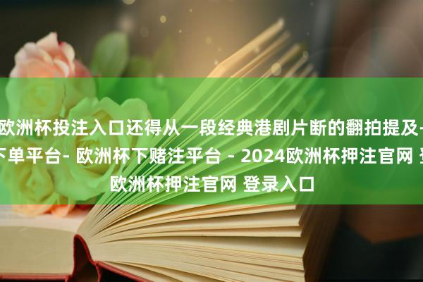 欧洲杯投注入口还得从一段经典港剧片断的翻拍提及-欧洲杯下单平台- 欧洲杯下赌注平台 - 2024欧洲杯押注官网 登录入口