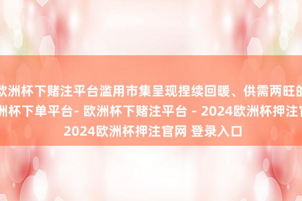 欧洲杯下赌注平台滥用市集呈现捏续回暖、供需两旺的致密态势-欧洲杯下单平台- 欧洲杯下赌注平台 - 2024欧洲杯押注官网 登录入口