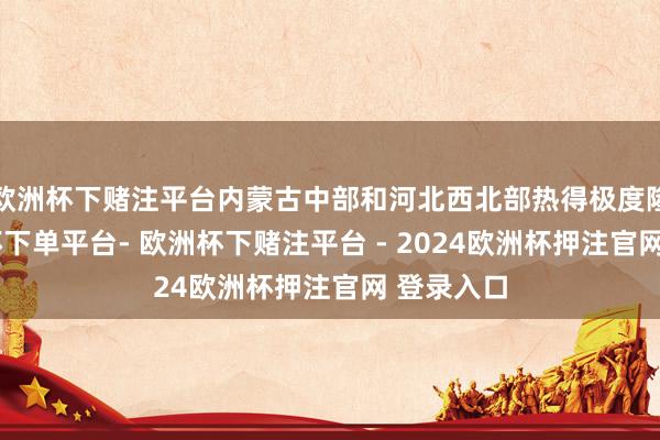 欧洲杯下赌注平台内蒙古中部和河北西北部热得极度隆起-欧洲杯下单平台- 欧洲杯下赌注平台 - 2024欧洲杯押注官网 登录入口