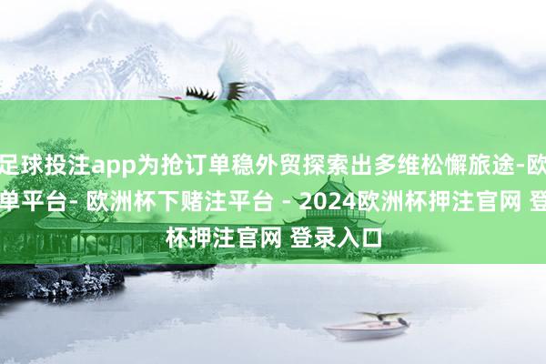 足球投注app为抢订单稳外贸探索出多维松懈旅途-欧洲杯下单平台- 欧洲杯下赌注平台 - 2024欧洲杯押注官网 登录入口