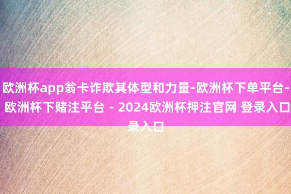 欧洲杯app翁卡诈欺其体型和力量-欧洲杯下单平台- 欧洲杯下赌注平台 - 2024欧洲杯押注官网 登录入口