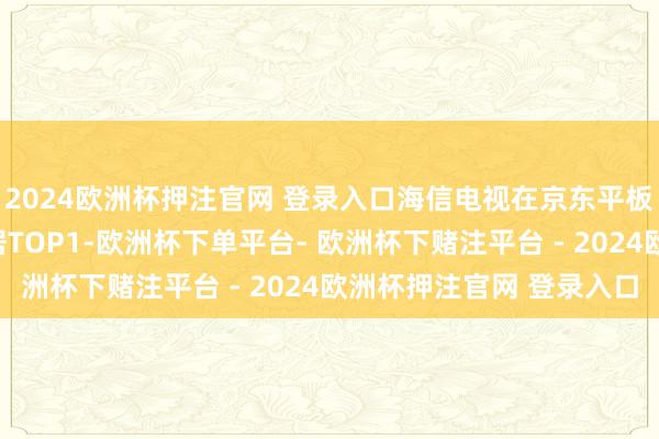 2024欧洲杯押注官网 登录入口海信电视在京东平板电视销售竞速榜中稳居TOP1-欧洲杯下单平台- 欧洲杯下赌注平台 - 2024欧洲杯押注官网 登录入口