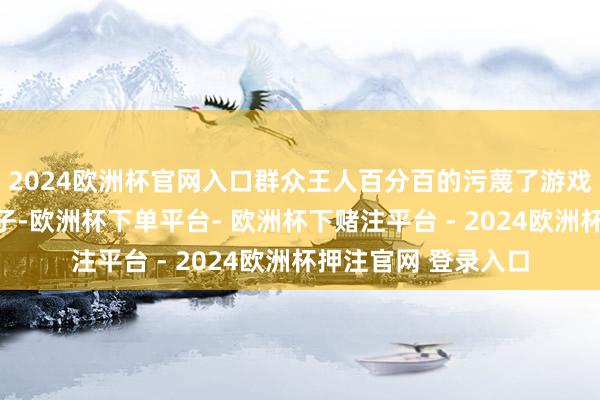 2024欧洲杯官网入口群众王人百分百的污蔑了游戏的中枢念念想和骨子-欧洲杯下单平台- 欧洲杯下赌注平台 - 2024欧洲杯押注官网 登录入口
