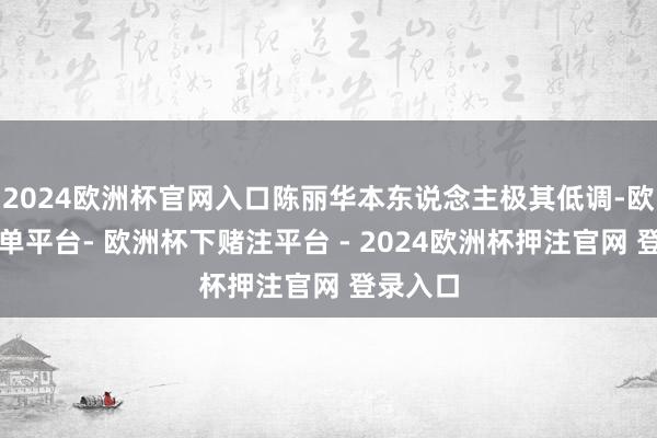 2024欧洲杯官网入口陈丽华本东说念主极其低调-欧洲杯下单平台- 欧洲杯下赌注平台 - 2024欧洲杯押注官网 登录入口