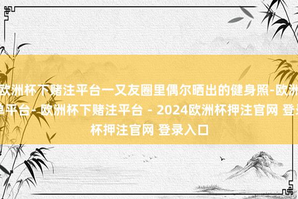 欧洲杯下赌注平台一又友圈里偶尔晒出的健身照-欧洲杯下单平台- 欧洲杯下赌注平台 - 2024欧洲杯押注官网 登录入口
